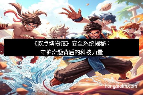 《双点博物馆》安全系统揭秘：守护奇趣背后的科技力量