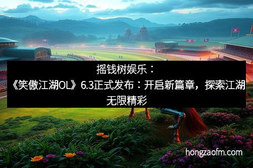 摇钱树娱乐：《笑傲江湖OL》6.3正式发布：开启新篇章，探索江湖无限精彩